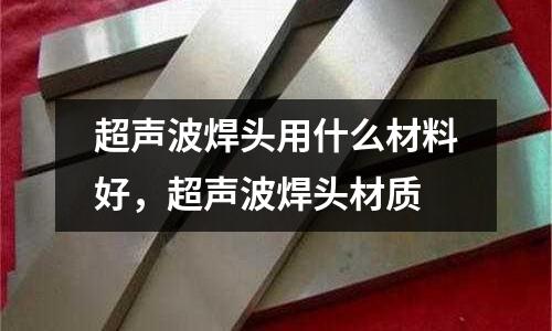 超聲波焊頭用什么材料好,超聲波焊頭材質(zhì)