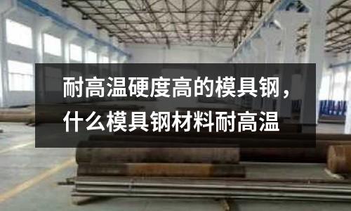 耐高溫硬度高的模具鋼，什么模具鋼材料耐高溫