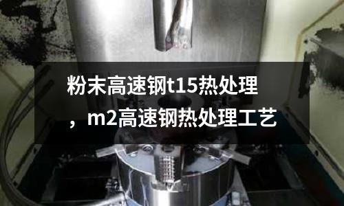 粉末高速鋼t15熱處理，m2高速鋼熱處理工藝