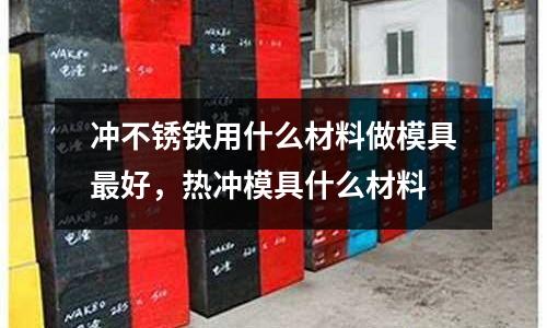沖不銹鐵用什么材料做模具最好，熱沖模具什么材料
