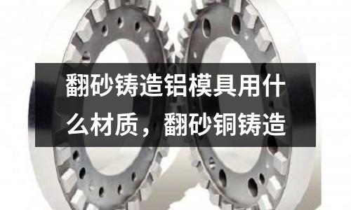 翻砂鑄造鋁模具用什么材質,翻砂銅鑄造