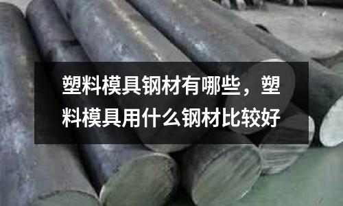 塑料模具鋼材有哪些，塑料模具用什么鋼材比較好
