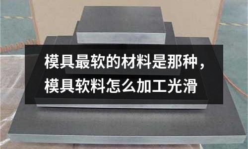 模具最軟的材料是那種，模具軟料怎么加工光滑