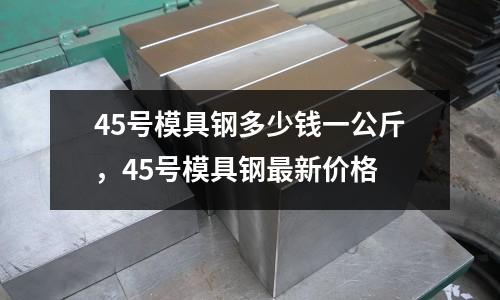 45號模具鋼多少錢一公斤,45號模具鋼最新價格