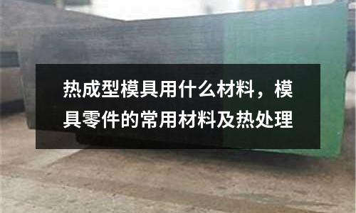熱成型模具用什么材料,模具零件的常用材料及熱處理