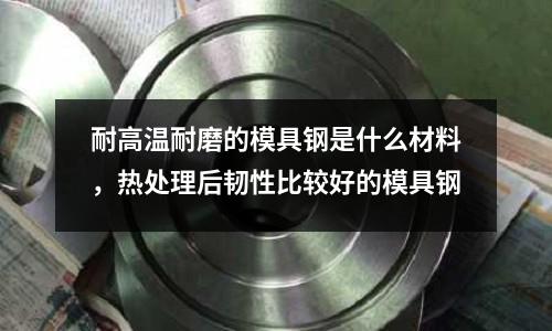 耐高溫耐磨的模具鋼是什么材料,熱處理后韌性比較好的模具鋼
