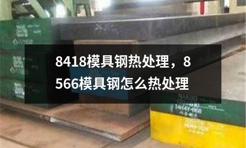 8418模具鋼熱處理，8566模具鋼怎么熱處理