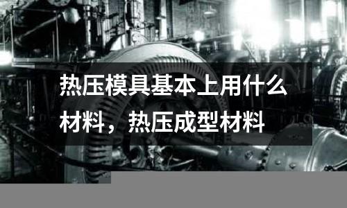 熱壓模具基本上用什么材料,熱壓成型材料