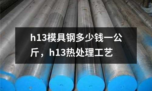 h13模具鋼多少錢一公斤,h13熱處理工藝