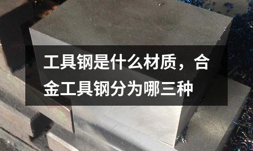 工具鋼是什么材質(zhì),合金工具鋼分為哪三種