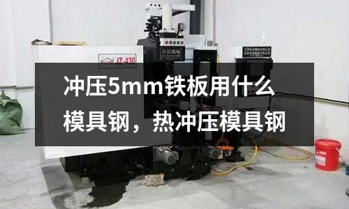 沖壓5mm鐵板用什么模具鋼，熱沖壓模具鋼