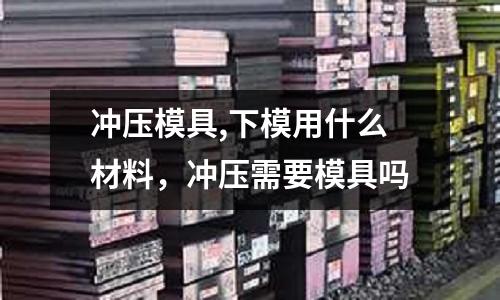 沖壓模具,下模用什么材料,沖壓需要模具嗎