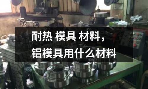 耐熱 模具 材料,鋁模具用什么材料