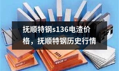 撫順特鋼s136電渣價格,撫順特鋼歷史行情