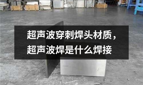 超聲波穿刺焊頭材質,超聲波焊是什么焊接
