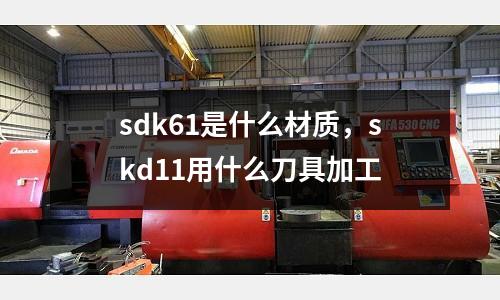 sdk61是什么材質,skd11用什么刀具加工