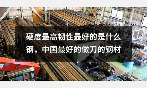 硬度最高韌性最好的是什么鋼,中國最好的做刀的鋼材