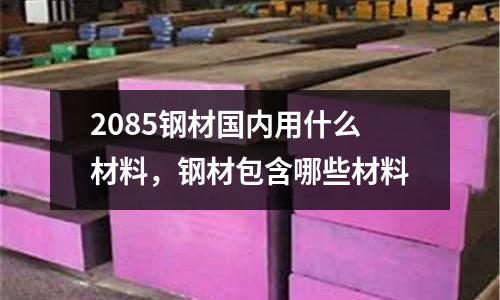 2085鋼材國內用什么材料,鋼材包含哪些材料