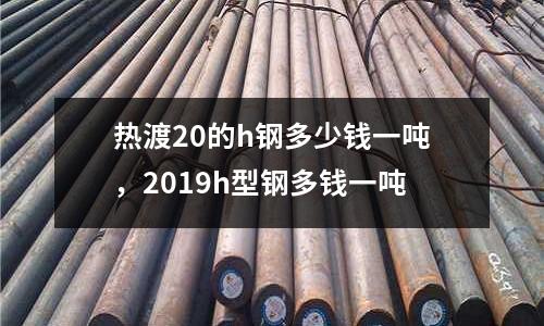 熱渡20的h鋼多少錢一噸，2019h型鋼多錢一噸