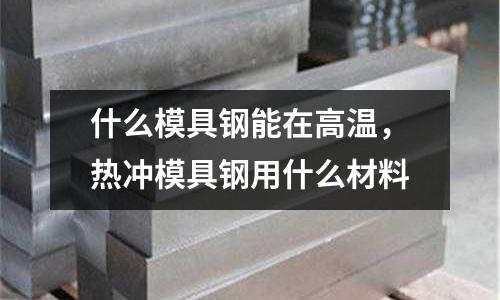 什么模具鋼能在高溫，熱沖模具鋼用什么材料