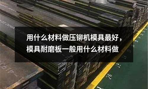 用什么材料做壓鉚機(jī)模具最好,模具耐磨板一般用什么材料做