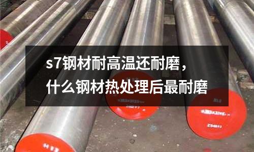 s7鋼材耐高溫還耐磨，什么鋼材熱處理后最耐磨