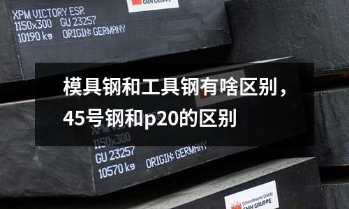 模具鋼和工具鋼有啥區別,45號鋼和p20的區別