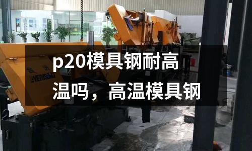 p20模具鋼耐高溫嗎,高溫模具鋼