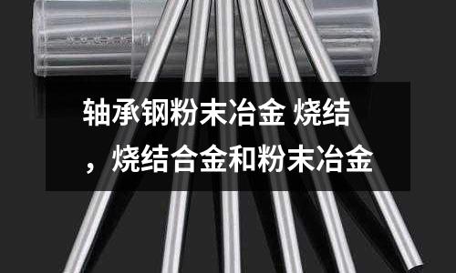 軸承鋼粉末冶金 燒結,燒結合金和粉末冶金