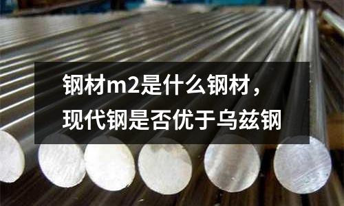 鋼材m2是什么鋼材,現代鋼是否優于烏茲鋼