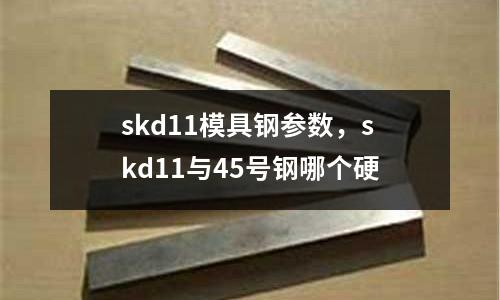 skd11模具鋼參數,skd11與45號鋼哪個硬