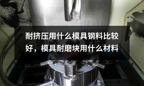 耐擠壓用什么模具鋼料比較好,模具耐磨塊用什么材料