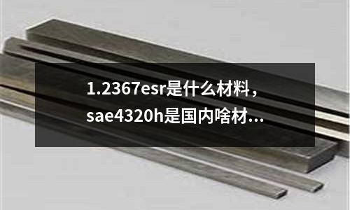 1.2367esr是什么材料，sae4320h是國內啥材料