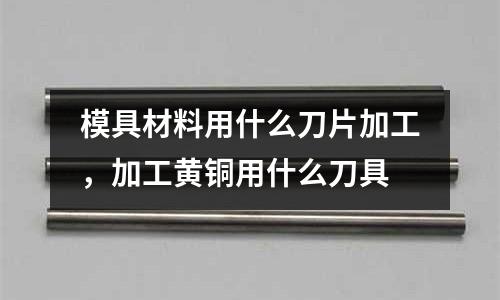 模具材料用什么刀片加工,加工黃銅用什么刀具