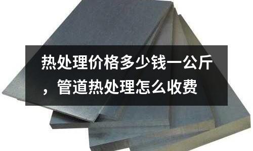 熱處理價格多少錢一公斤,管道熱處理怎么收費