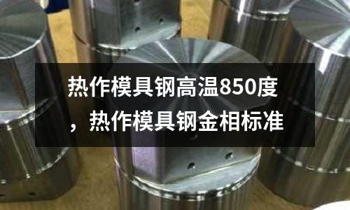 熱作模具鋼高溫850度,熱作模具鋼金相標準