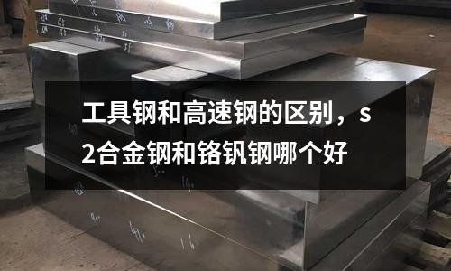 工具鋼和高速鋼的區別，s2合金鋼和鉻釩鋼哪個好