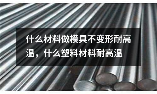 什么材料做模具不變形耐高溫,什么塑料材料耐高溫