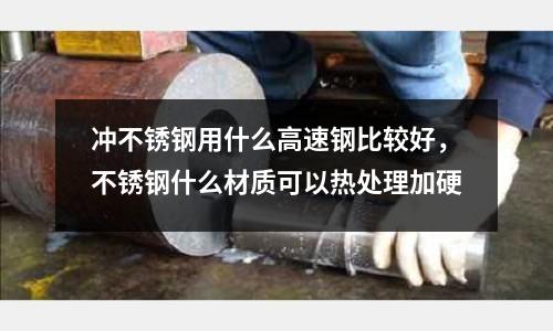 沖不銹鋼用什么高速鋼比較好,不銹鋼什么材質可以熱處理加硬