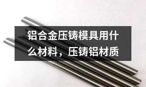 鋁合金壓鑄模具用什么材料,壓鑄鋁材質(zhì)