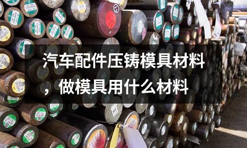 汽車配件壓鑄模具材料,做模具用什么材料