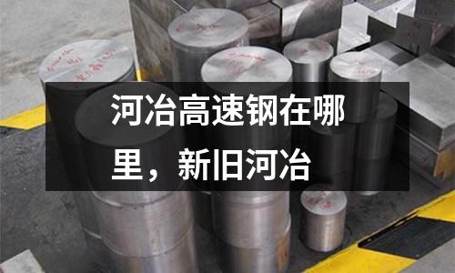 河冶高速鋼在哪里,新舊河冶