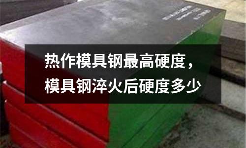 熱作模具鋼最高硬度,模具鋼淬火后硬度多少