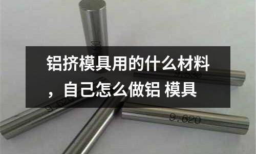 鋁擠模具用的什么材料，自己怎么做鋁 模具