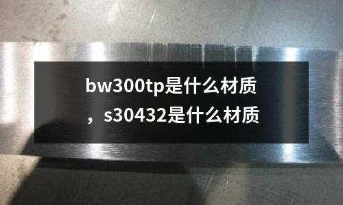 bw300tp是什么材質(zhì),s30432是什么材質(zhì)