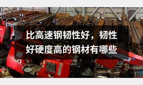 比高速鋼韌性好,韌性好硬度高的鋼材有哪些