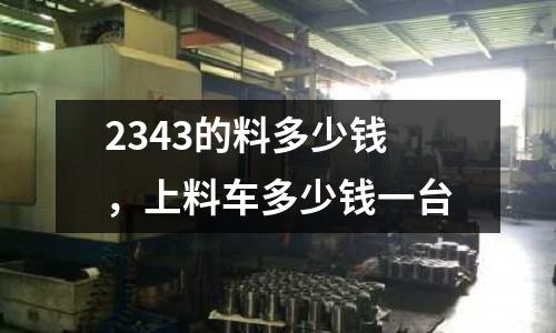 2343的料多少錢，上料車多少錢一臺(tái)