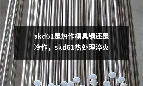 skd61是熱作模具鋼還是冷作，skd61熱處理淬火