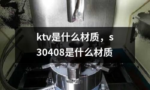 ktv是什么材質，s30408是什么材質