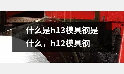 什么是h13模具鋼是什么,h12模具鋼